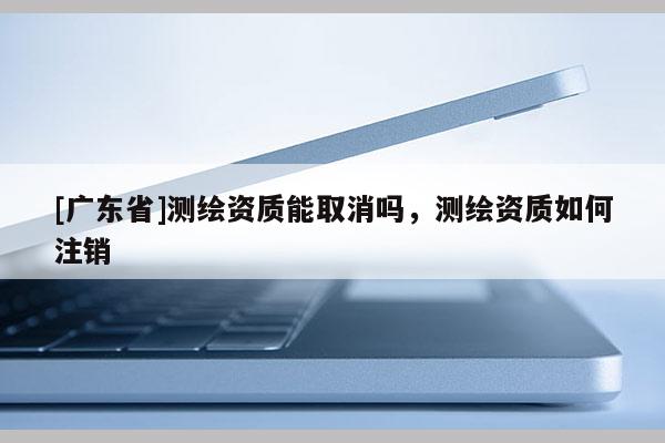 [广东省]测绘资质能取消吗，测绘资质如何注销