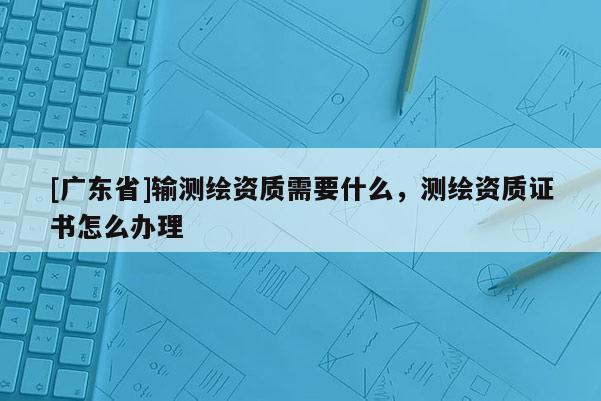 [广东省]输测绘资质需要什么，测绘资质证书怎么办理
