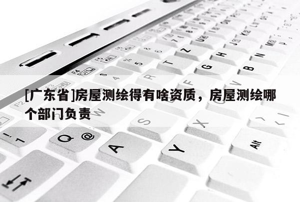 [广东省]房屋测绘得有啥资质，房屋测绘哪个部门负责