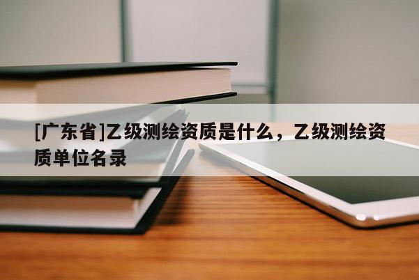 [广东省]乙级测绘资质是什么，乙级测绘资质单位名录