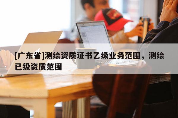 [广东省]测绘资质证书乙级业务范围，测绘已级资质范围