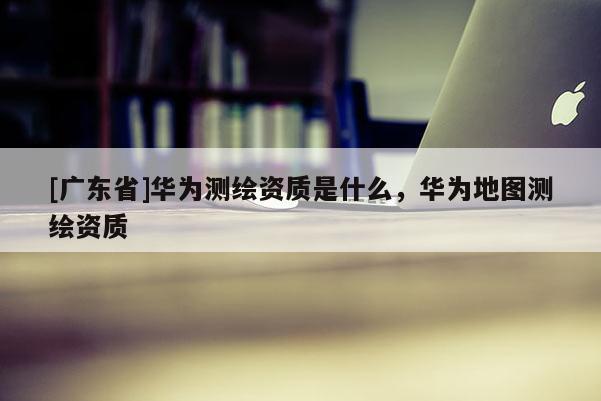 [广东省]华为测绘资质是什么，华为地图测绘资质