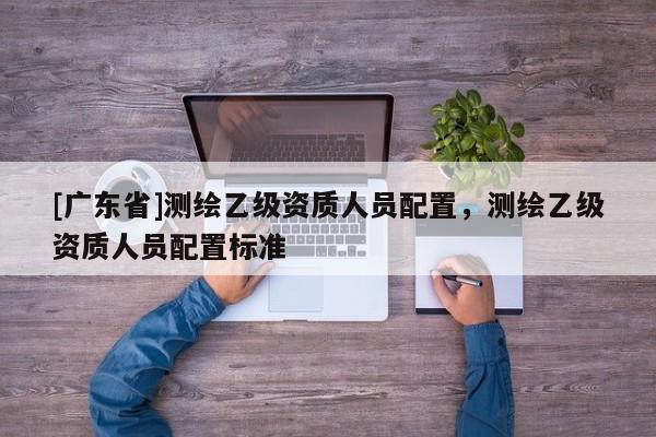 [广东省]测绘乙级资质人员配置，测绘乙级资质人员配置标准