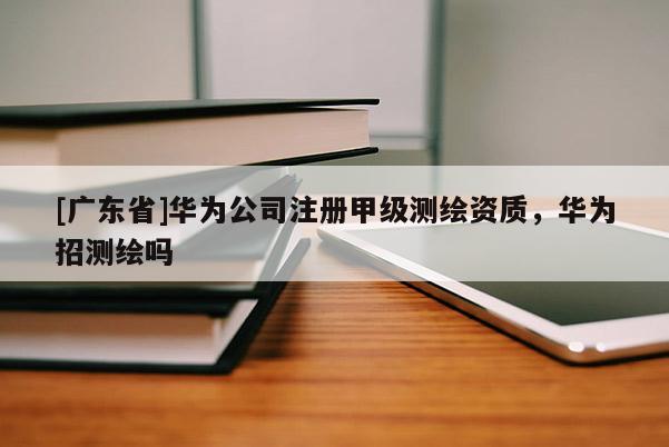 [广东省]华为公司注册甲级测绘资质，华为招测绘吗