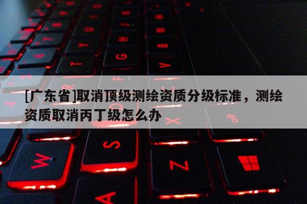 [广东省]取消顶级测绘资质分级标准，测绘资质取消丙丁级怎么办