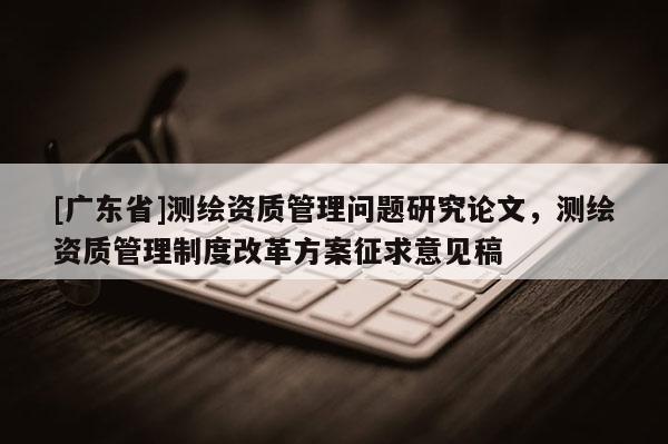 [广东省]测绘资质管理问题研究论文，测绘资质管理制度改革方案征求意见稿