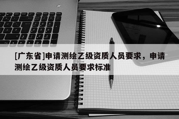 [广东省]申请测绘乙级资质人员要求，申请测绘乙级资质人员要求标准