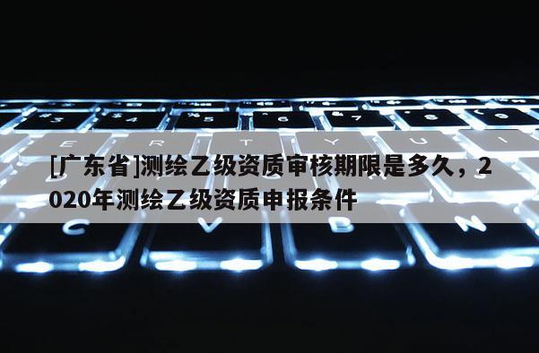 [广东省]测绘乙级资质审核期限是多久，2020年测绘乙级资质申报条件