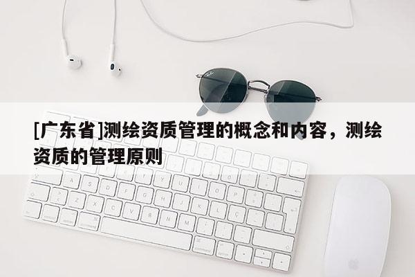 [广东省]测绘资质管理的概念和内容，测绘资质的管理原则