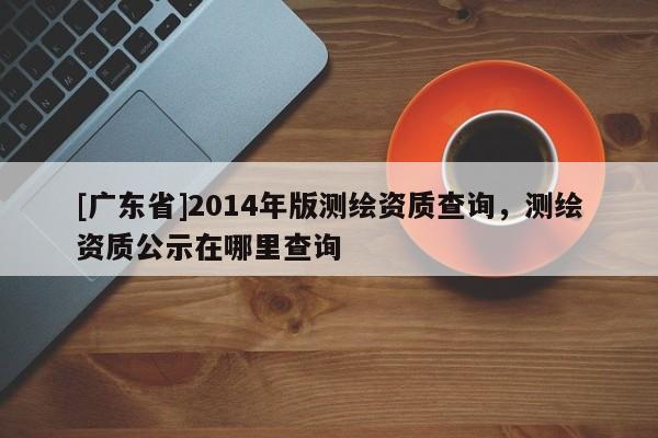 [广东省]2014年版测绘资质查询，测绘资质公示在哪里查询