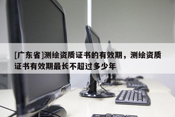 [广东省]测绘资质证书的有效期，测绘资质证书有效期最长不超过多少年
