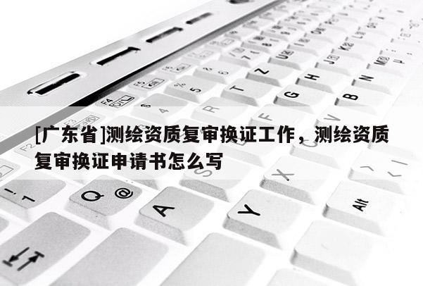 [广东省]测绘资质复审换证工作，测绘资质复审换证申请书怎么写