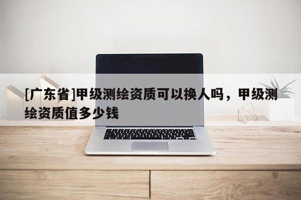 [广东省]甲级测绘资质可以换人吗，甲级测绘资质值多少钱
