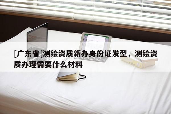[广东省]测绘资质新办身份证发型，测绘资质办理需要什么材料