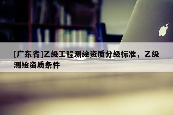 [广东省]乙级工程测绘资质分级标准，乙级测绘资质条件