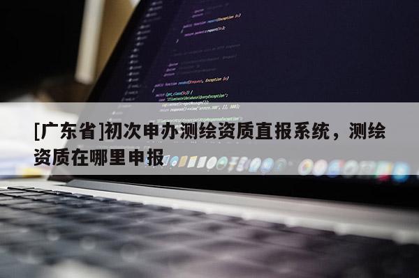 [广东省]初次申办测绘资质直报系统，测绘资质在哪里申报