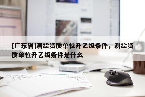 [广东省]测绘资质单位升乙级条件，测绘资质单位升乙级条件是什么