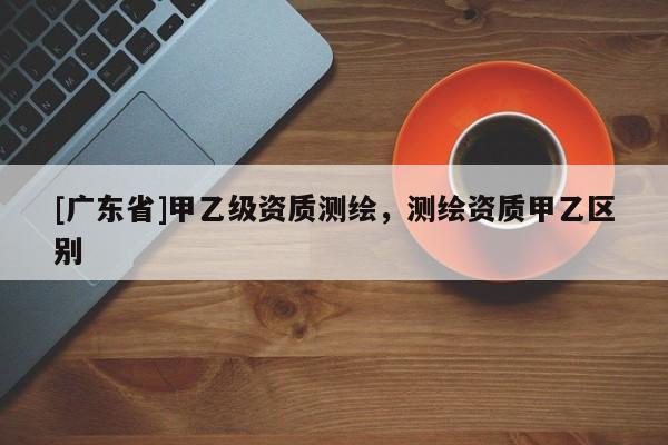 [广东省]甲乙级资质测绘，测绘资质甲乙区别