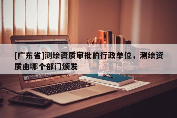 [广东省]测绘资质审批的行政单位，测绘资质由哪个部门颁发