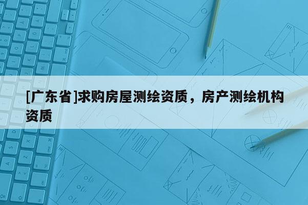 [广东省]求购房屋测绘资质，房产测绘机构资质