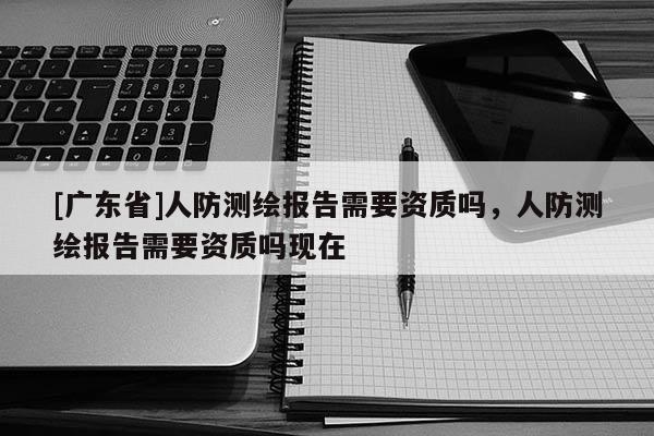 [广东省]人防测绘报告需要资质吗，人防测绘报告需要资质吗现在