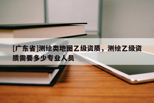 [广东省]测绘类地图乙级资质，测绘乙级资质需要多少专业人员