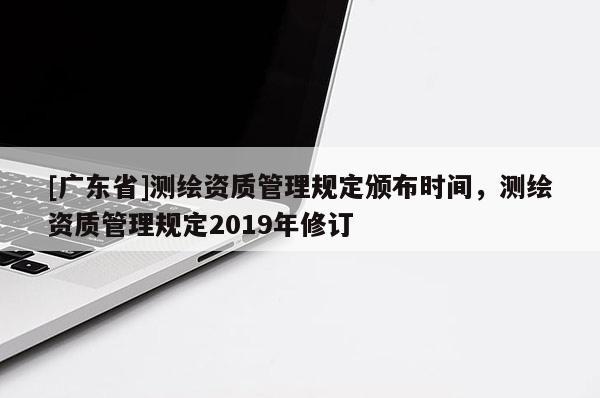 [广东省]测绘资质管理规定颁布时间，测绘资质管理规定2019年修订