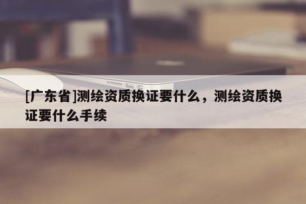 [广东省]测绘资质换证要什么，测绘资质换证要什么手续