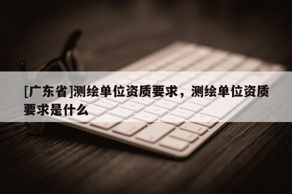 [广东省]测绘单位资质要求，测绘单位资质要求是什么