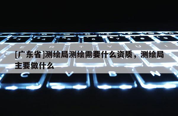 [广东省]测绘局测绘需要什么资质，测绘局主要做什么