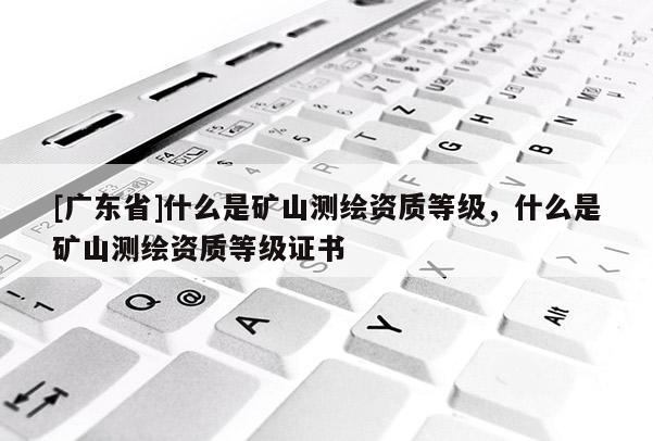 [广东省]什么是矿山测绘资质等级，什么是矿山测绘资质等级证书