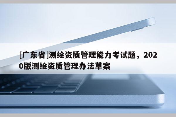 [广东省]测绘资质管理能力考试题，2020版测绘资质管理办法草案