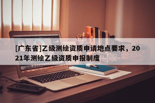 [广东省]乙级测绘资质申请地点要求，2021年测绘乙级资质申报制度