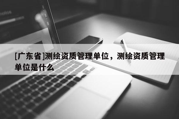 [广东省]测绘资质管理单位，测绘资质管理单位是什么