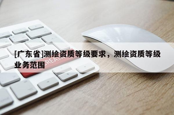 [广东省]测绘资质等级要求，测绘资质等级业务范围