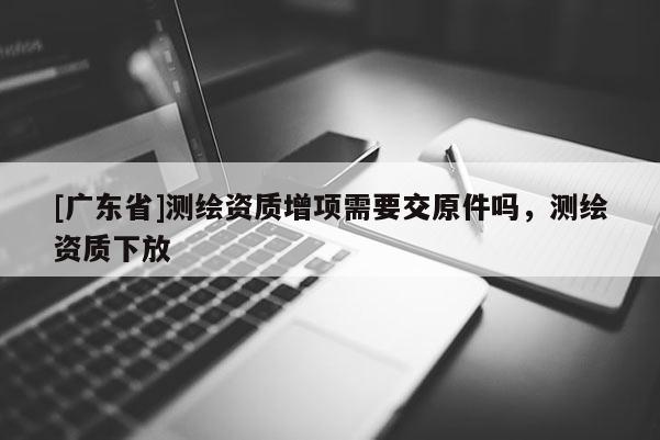 [广东省]测绘资质增项需要交原件吗，测绘资质下放