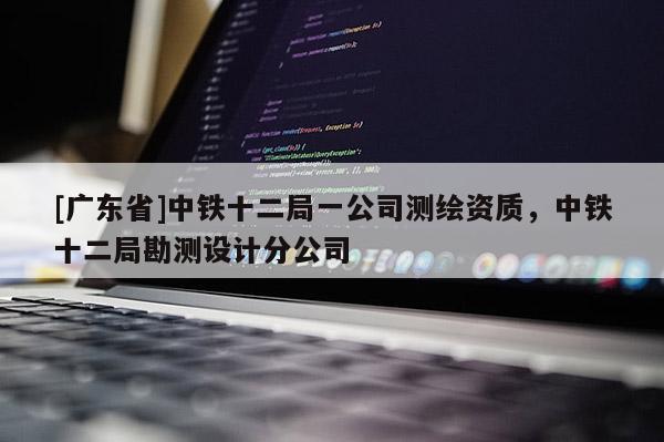 [广东省]中铁十二局一公司测绘资质，中铁十二局勘测设计分公司