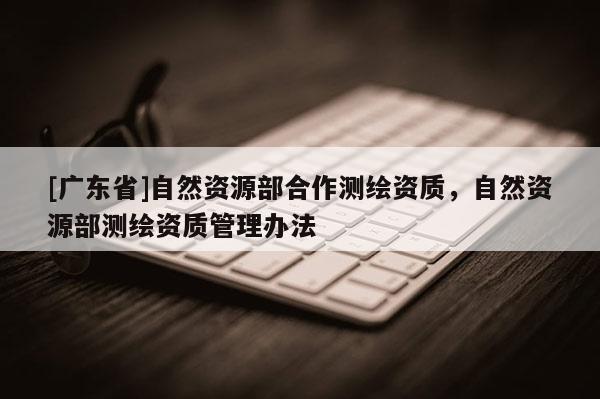 [广东省]自然资源部合作测绘资质，自然资源部测绘资质管理办法