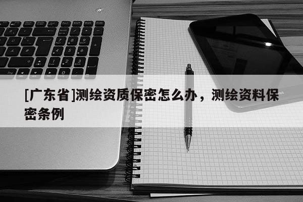 [广东省]测绘资质保密怎么办，测绘资料保密条例