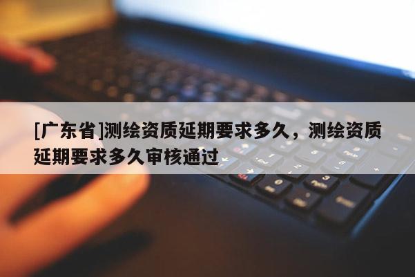 [广东省]测绘资质延期要求多久，测绘资质延期要求多久审核通过
