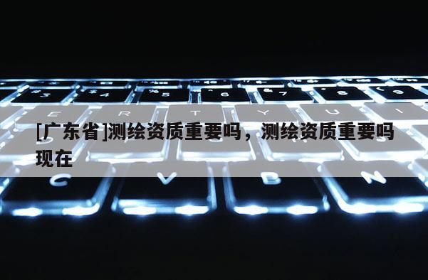 [广东省]测绘资质重要吗，测绘资质重要吗现在