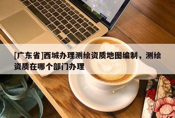 [广东省]西城办理测绘资质地图编制，测绘资质在哪个部门办理
