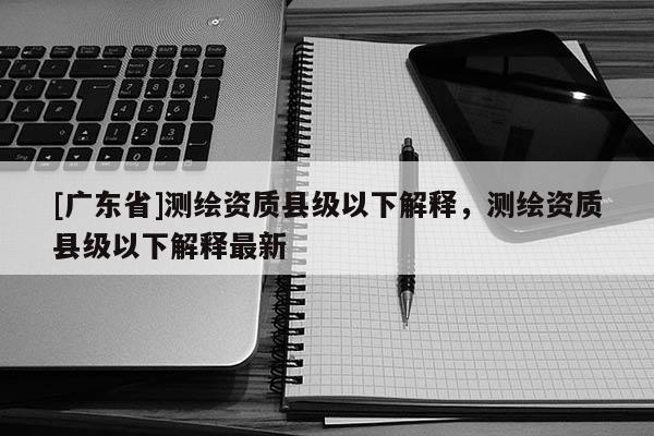 [广东省]测绘资质县级以下解释，测绘资质县级以下解释最新
