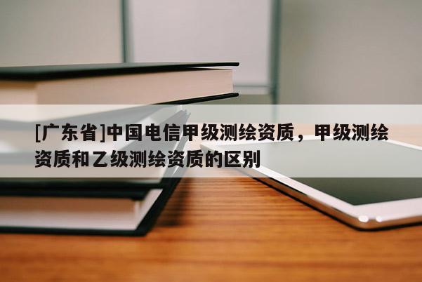 [广东省]中国电信甲级测绘资质，甲级测绘资质和乙级测绘资质的区别