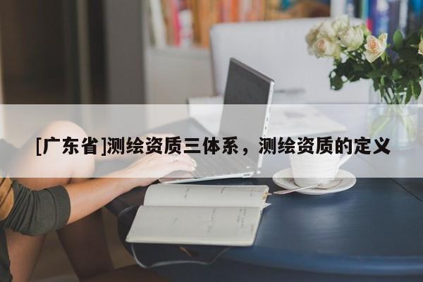 [广东省]测绘资质三体系，测绘资质的定义
