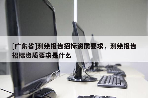 [广东省]测绘报告招标资质要求，测绘报告招标资质要求是什么