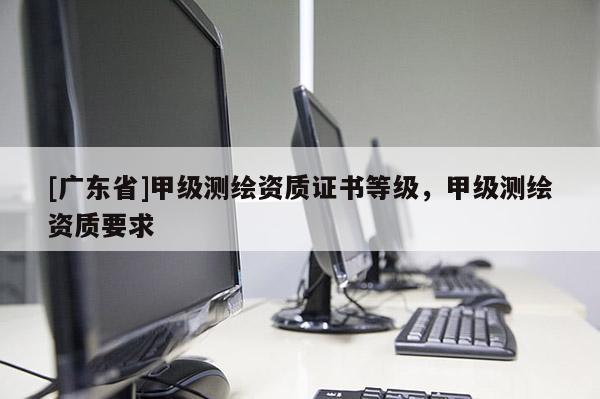 [广东省]甲级测绘资质证书等级，甲级测绘资质要求