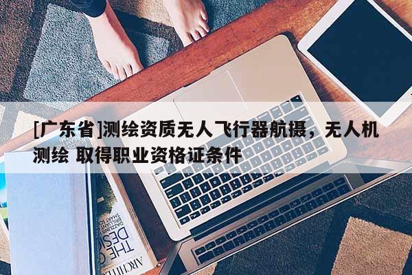 [广东省]测绘资质无人飞行器航摄，无人机测绘 取得职业资格证条件