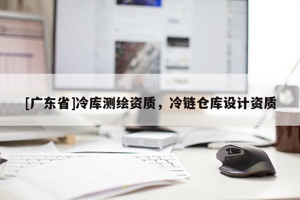 [广东省]冷库测绘资质，冷链仓库设计资质