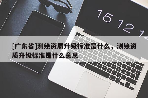 [广东省]测绘资质升级标准是什么，测绘资质升级标准是什么意思